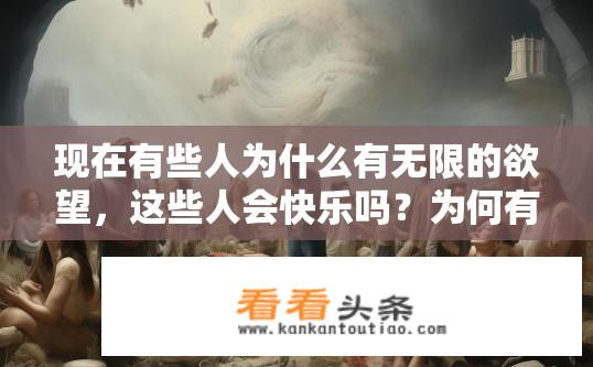 现在有些人为什么有无限的欲望，这些人会快乐吗？为何有人欲望无穷？他们能否真正快乐？欲望无极限，满足与快乐背后的驱动力及可能困境探讨