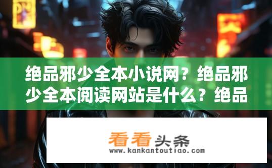 绝品邪少全本小说网？绝品邪少全本阅读网站是什么？绝品邪少全本小说网及完整版阅读平台是什么?