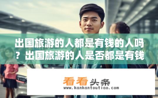 出国旅游的人都是有钱的人吗？出国旅游的人是否都是有钱人？出国留学人群与收入水平有何关联？