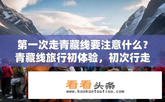 第一次走青藏线要注意什么？青藏线旅行初体验，初次行走需知哪些注意事项？初次登青藏线，必备物品与安全事项详解