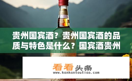 贵州国宾酒？贵州国宾酒的品质与特色是什么？国宾酒贵州醇优口感如何？区别于普通茅台的区别在何处？