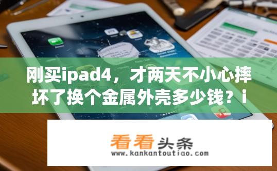 刚买ipad4，才两天不小心摔坏了换个金属外壳多少钱？iPad 4金属外壳更换费用是多少？更换IPad 4金属外壳所需费用估算