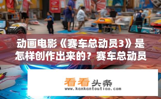 动画电影《赛车总动员3》是怎样创作出来的？赛车总动员3创作过程揭秘，如何诞生的？赛车总动员3制作秘辛，创作过程与诞生真相