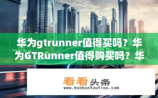 华为gtrunner值得买吗？华为GTRunner值得购买吗？华为GTRunner有哪些优势与价值？是否值得购买？
