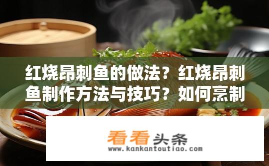 红烧昂刺鱼的做法？红烧昂刺鱼制作方法与技巧？如何烹制红烧昂刺鱼？炖煮昂刺鱼需要注意什么？