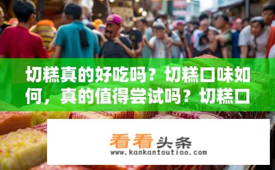 切糕真的好吃吗？切糕口味如何，真的值得尝试吗？切糕口感如何？口感究竟好在哪？是否值得一试呢？
