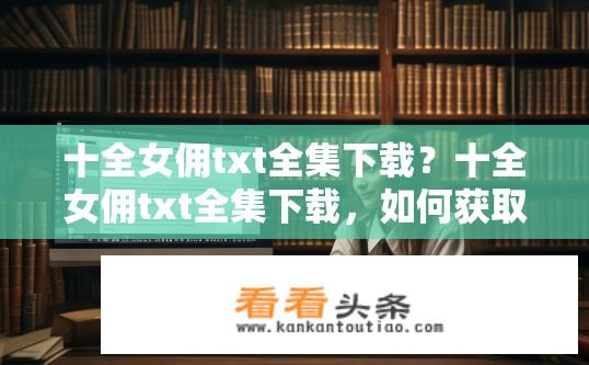 十全女佣txt全集下载？十全女佣txt全集下载，如何获取完整资源？九章谜题，全集小说十全女佣免费获取途径?