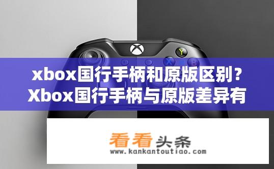 xbox国行手柄和原版区别？Xbox国行手柄与原版差异有哪些？国行Xbox手柄与原版配置有何不同？