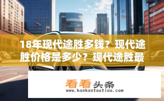 18年现代途胜多钱？现代途胜价格是多少？现代途胜最新价如何？