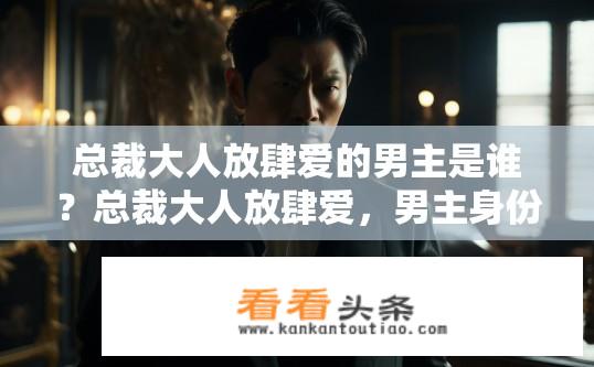 总裁大人放肆爱的男主是谁？总裁大人放肆爱，男主身份揭秘？哪位总裁放肆爱的男主角深藏不露?