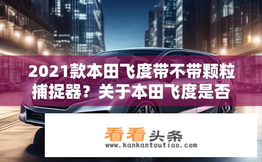 2021款本田飞度带不带颗粒捕捉器？关于本田飞度是否配备颗粒捕捉器的疑问标题，，本田飞度是否配备颗粒捕捉器？2021款飞度是否有颗粒捕捉器？