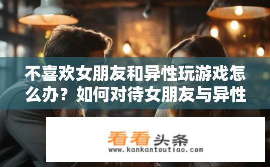 不喜欢女朋友和异性玩游戏怎么办？如何对待女朋友与异性游戏交往的问题？女友与异性玩网络游戏矛盾吗？处理技巧需注意什么？