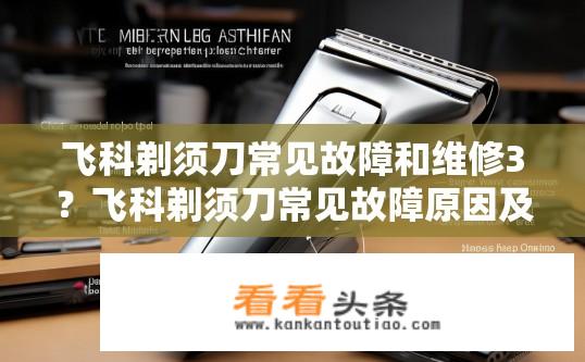 飞科剃须刀常见故障和维修3？飞科剃须刀常见故障原因及维修方法是什么？飞科剃须刀常见问题与修复教程，故障原因、步骤与维修指南？