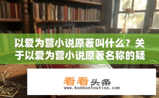 以爱为营小说原著叫什么？关于以爱为营小说原著名称的疑问，以爱为营小说原著叫什么名字？与主题——爱相关线索探寻