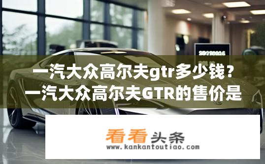 一汽大众高尔夫gtr多少钱？一汽大众高尔夫GTR的售价是多少？一汽大众高尔夫GTR官方价是多少？