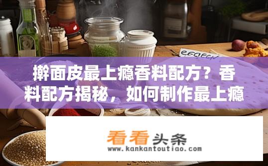 擀面皮最上瘾香料配方？香料配方揭秘，如何制作最上瘾的擀面皮？什么是擀面皮的上瘾香料配方？配方有哪些关键要素？如何在家轻松制作口感绝佳、香味扑鼻的上瘾擀面皮？