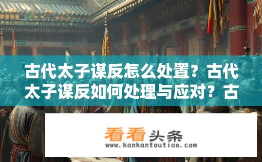 古代太子谋反怎么处置？古代太子谋反如何处理与应对？古代太子谋反处理原则及其应对措施，需具体分析当时政治、军事等因素并结合法律文献和案例研究。例如，有的可能以赏赐功臣或刑罚为主，如背离君主旨意、夺位篡权等；而更严重的则可能采取军事镇压或皇位继承大权剥夺等方式，具体情况取决于身份地位、性格特点、政局复杂程度等多个因素。