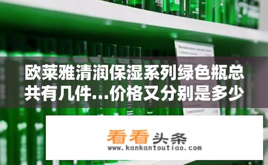 欧莱雅清润保湿系列绿色瓶总共有几件…价格又分别是多少？欧莱雅清润保湿系列绿色瓶产品数量及价格？欧莱雅清润保湿系列绿瓶产品的数量与售价各是多少?