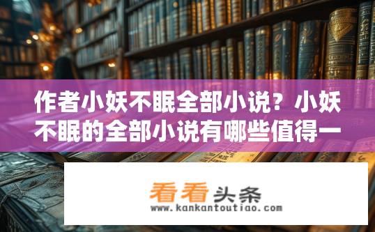 作者小妖不眠全部小说？小妖不眠的全部小说有哪些值得一读？小妖不眠的全书推荐，哪些作品值得一看？