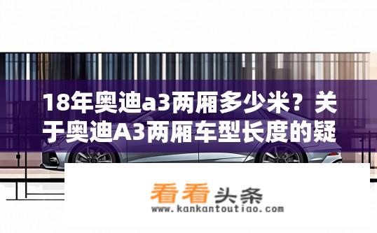 18年奥迪a3两厢多少米？关于奥迪A3两厢车型长度的疑问？奥迪A3两厢车型车身多长？解答，已知2021款A3三厢车长为4,465mm，请问18年奥迪A3两厢车型长度是多少呢？