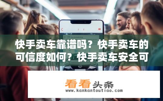 快手卖车靠谱吗？快手卖车的可信度如何？快手卖车安全可靠吗？如何看待快手卖车的信誉？