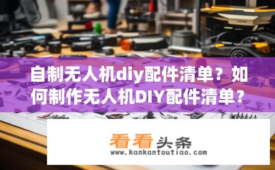 自制无人机diy配件清单？如何制作无人机DIY配件清单？自制无人机配件材料和步骤有哪些？