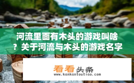 河流里面有木头的游戏叫啥？关于河流与木头的游戏名字是什么？河流中的木头游戏叫什么名字？探索河流中隐藏的秘密吧