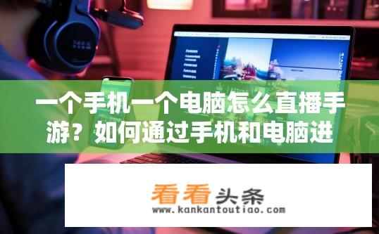 一个手机一个电脑怎么直播手游？如何通过手机和电脑进行手游直播？手机、电脑同屏直播手游，新手攻略及实用技巧详解?