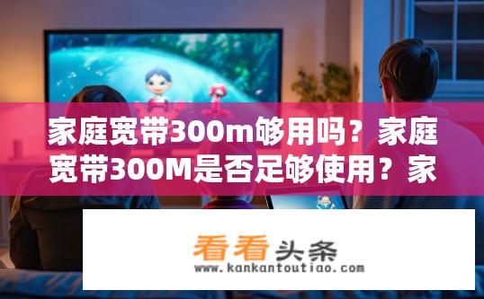 家庭宽带300m够用吗？家庭宽带300M是否足够使用？家庭宽带300m实际带宽是否满足日常需求？