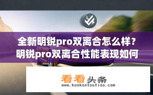 全新明锐pro双离合怎么样？明锐pro双离合性能表现如何？明锐Pro双离合的优劣评价如何？变速器能实现高效、稳定的动力传递吗？
