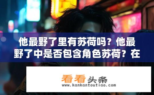他最野了里有苏荷吗？他最野了中是否包含角色苏荷？在最野了电视剧中，苏荷与主人公有何关联？是作为他的唯一伙伴还是独特角色出现？
