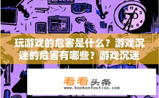 玩游戏的危害是什么？游戏沉迷的危害有哪些？游戏沉迷的危害及其影响，对身心健康的影响与警示措施