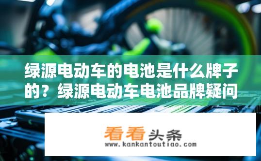 绿源电动车的电池是什么牌子的？绿源电动车电池品牌疑问标题，绿源电动车使用什么品牌的电池？绿源电动车电池使用哪家品牌的?
