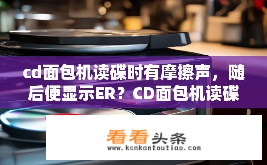 cd面包机读碟时有摩擦声，随后便显示ER？CD面包机读碟异常，ER错误提示原因是什么？CD面包机读碟异响，ER错误提示原因是什么？