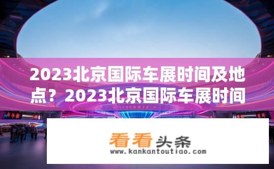 2023北京国际车展时间及地点？2023北京国际车展时间和地点揭晓？2023北京国际车展日期和地点何时公布？