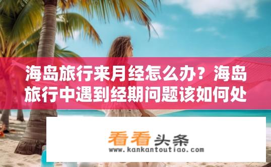 海岛旅行来月经怎么办？海岛旅行中遇到经期问题该如何处理？如何在海岛旅行期间应对月经？