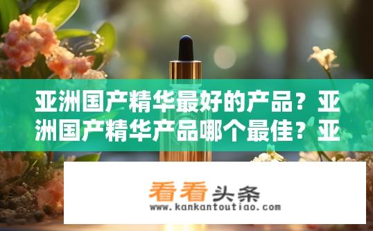 亚洲国产精华最好的产品？亚洲国产精华产品哪个最佳？亚洲国产精华谁最有效，哪种精华品牌最优?