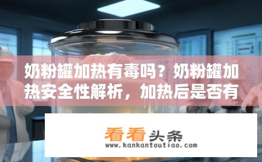 奶粉罐加热有毒吗？奶粉罐加热安全性解析，加热后是否有毒？奶粉罐加热安全吗？加热后的有毒性分析是什么？