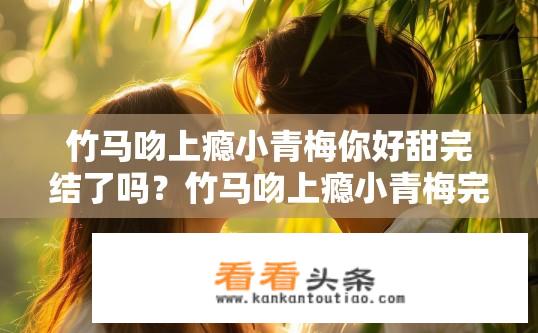 竹马吻上瘾小青梅你好甜完结了吗？竹马吻上瘾小青梅完结了吗？甜蜜结局揭晓！小青梅与竹马终章，甜蜜告终吗？