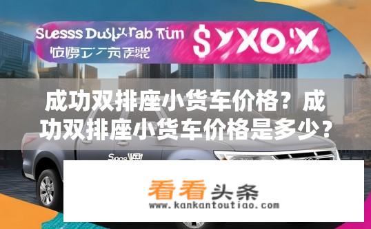 成功双排座小货车价格？成功双排座小货车价格是多少？成功双排座小货车多少钱一辆？