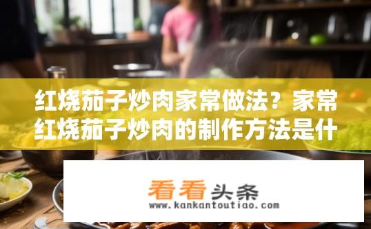 红烧茄子炒肉家常做法？家常红烧茄子炒肉的制作方法是什么？如何在家轻松做出美味的红烧茄子炒肉呢？