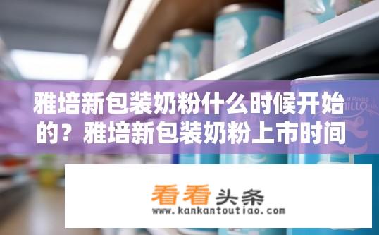 雅培新包装奶粉什么时候开始的？雅培新包装奶粉上市时间是何时？雅培新包装奶粉何时上市?