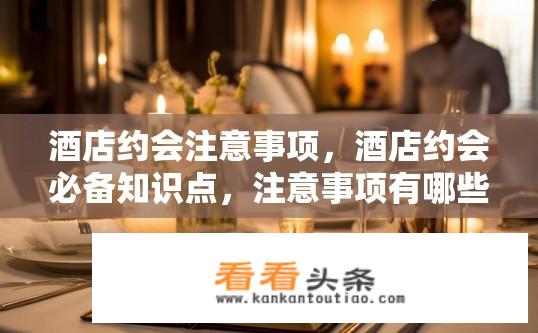 酒店约会注意事项，酒店约会必备知识点，注意事项有哪些？酒店约会需要注意哪些事项和要点？