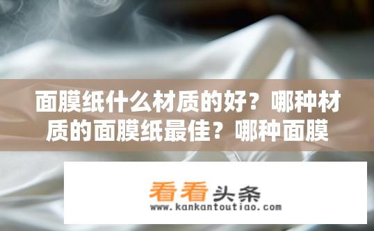 面膜纸什么材质的好？哪种材质的面膜纸最佳？哪种面膜纸材质更适合护肤？最佳选择是什么材料的面膜纸呢？