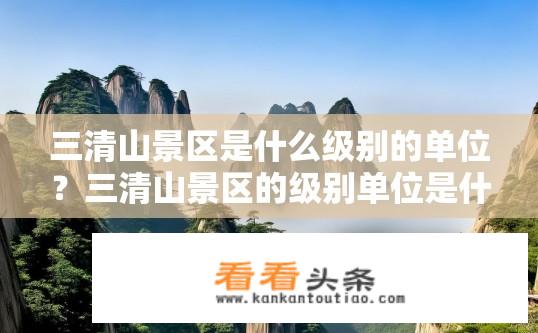 三清山景区是什么级别的单位？三清山景区的级别单位是什么？三清山是哪个级别的风景区？