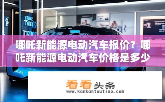 哪吒新能源电动汽车报价？哪吒新能源电动汽车价格是多少？哪吒新能源电动汽车多少钱一台？