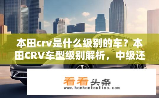 本田crv是什么级别的车？本田CRV车型级别解析，中级还是高级？本田CRV是哪一级别车型？