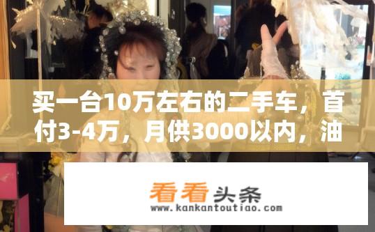 买一台10万左右的二手车，首付3-4万，月供3000以内，油耗低一些，看起来大气的车，求荐？二手车推荐，首付低、月供合适、油耗低且外观大气的车型？选择哪种十万级二手车，首付3-4万月供3000以内，油耗低且外观大气？