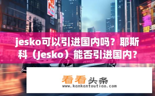 jesko可以引进国内吗？耶斯科（Jesko）能否引进国内？Jesko能否在中国市场运营?