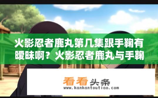 火影忍者鹿丸第几集跟手鞠有暧昧啊？火影忍者鹿丸与手鞠的暧昧情节出现在哪一集？鹿丸和手鞠的情感线发展，第几集中揭示两人微妙互动？